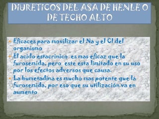  Eficaces para movilizar el Na y el Cl del
  organismo
 El acido estacrinico es mas eficaz que la
  furosemida, pero este esta limitado en su uso
  por los efectos adversos que causa.
 La bumetadina es mucho mas potente que la
  furosemida, por eso que su utilización va en
  aumento
 