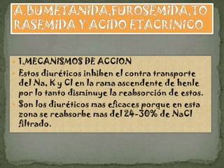  1.MECANISMOS DE ACCION
 Estos diuréticos inhiben el contra transporte
  del Na, K y Cl en la rama ascendente de henle
  por lo tanto disminuye la reabsorción de estos.
 Son los diuréticos mas eficaces porque en esta
  zona se reabsorbe mas del 24-30% de NaCl
  filtrado.
 