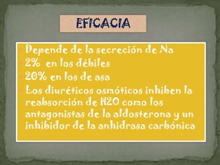 Depende de la secreción de Na
 2% en los débiles
 20% en los de asa
 Los diuréticos osmóticos inhiben la
 reabsorción de H2O como los
 antagonistas de la aldosterona y un
 inhibidor de la anhidrasa carbónica
 