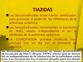  Las benzotiadiazidas estos fueron sintetizados
  para potenciar el poder de los inhibidores de la
  anhidrasa carbónica
 Las benzotiadiazidas incrementan la excreción
  de NACL efecto independiente al de la
  inhibición de la anhidrasa carbónica
 LA CLOROTIAZIDA primera molécula muy
  utilizada hoy en día por el contrario es
  obsoleta.
 