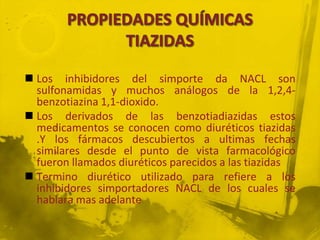  Los inhibidores del simporte da NACL son
  sulfonamidas y muchos análogos de la 1,2,4-
  benzotiazina 1,1-dioxido.
 Los derivados de las benzotiadiazidas estos
  medicamentos se conocen como diuréticos tiazidas
  .Y los fármacos descubiertos a ultimas fechas
  similares desde el punto de vista farmacológico
  fueron llamados diuréticos parecidos a las tiazidas
 Termino diurético utilizado para refiere a los
  inhibidores simportadores NACL de los cuales se
  hablara mas adelante
 