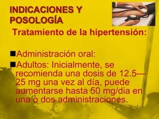 Tratamiento de la hipertensión:

Administración oral:
Adultos: Inicialmente, se
 recomienda una dosis de 12.5—
 25 mg una vez al día, puede
 aumentarse hasta 50 mg/dia en
 una o dos administraciones.
 