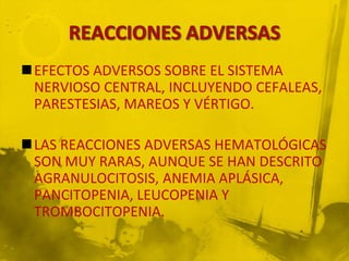 EFECTOS ADVERSOS SOBRE EL SISTEMA
 NERVIOSO CENTRAL, INCLUYENDO CEFALEAS,
 PARESTESIAS, MAREOS Y VÉRTIGO.

LAS REACCIONES ADVERSAS HEMATOLÓGICAS
 SON MUY RARAS, AUNQUE SE HAN DESCRITO
 AGRANULOCITOSIS, ANEMIA APLÁSICA,
 PANCITOPENIA, LEUCOPENIA Y
 TROMBOCITOPENIA.
 