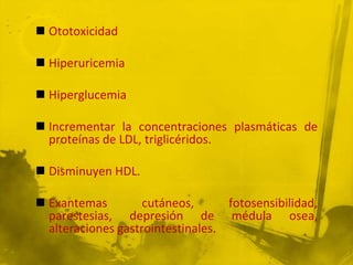  Ototoxicidad

 Hiperuricemia

 Hiperglucemia

 Incrementar la concentraciones plasmáticas de
  proteínas de LDL, triglicéridos.

 Disminuyen HDL.

 Exantemas         cutáneos,      fotosensibilidad,
  parestesias, depresión de médula osea,
  alteraciones gastrointestinales.
 