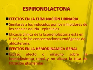 EFECTOS EN LA ELÍMLNACÍÓN URINARIA
Similares a los inducidos por los inhibidores de
 los canales del Na+ epiteliales.
Eficacia clínica de la Espironolactona está en
 función de las concentraciones endógenas de
 aldosterona.
EFECTOS EN LA HEMODINÁMICA RENAL
Escaso efecto o ninguno sobre la
 hemodinámica renal y no altera la tasa de
 filtración glomerular.
 