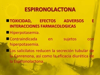 TOXICIDAD,        EFECTOS      ADVERSOS       E
 INTERACCIONES FARMACOLOGICAS
Hiperpotasemia.
Contraindicada        en       sujetos      con
 hiperpotasemia.
Los salicilatos reducen la secreción tubular de
 la Canrenona, así como la eficacia diurética de
 la Espironolactona.
 