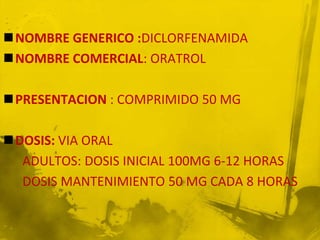 NOMBRE GENERICO :DICLORFENAMIDA
NOMBRE COMERCIAL: ORATROL

PRESENTACION : COMPRIMIDO 50 MG

DOSIS: VIA ORAL
  ADULTOS: DOSIS INICIAL 100MG 6-12 HORAS
  DOSIS MANTENIMIENTO 50 MG CADA 8 HORAS
 