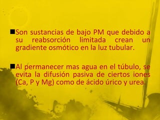 Son sustancias de bajo PM que debido a
 su reabsorción limitada crean un
 gradiente osmótico en la luz tubular.

Al permanecer mas agua en el túbulo, se
 evita la difusión pasiva de ciertos iones
 (Ca, P y Mg) como de ácido úrico y urea.
 