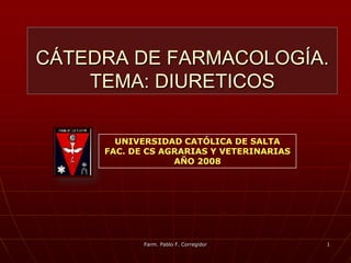 CÁTEDRA DE FARMACOLOGÍA.
    TEMA: DIURETICOS

       UNIVERSIDAD CATÓLICA DE SALTA
     FAC. DE CS AGRARIAS Y VETERINARIAS
                  AÑO 2008




            Farm. Pablo F. Corregidor     1
 