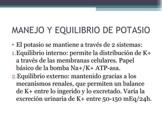MANEJO Y EQUILIBRIO DE POTASIO
• El potasio se mantiene a través de 2 sistemas:
1.Equilibrio interno: permite la distribución de K+
  a través de las membranas celulares. Papel
  básico de la bomba Na+/K+ ATP-asa.
2.Equilibrio externo: mantenido gracias a los
  mecanismos renales, que permiten un balance
  de K+ entre lo ingerido y lo excretado. Varía la
  excreción urinaria de K+ entre 50-150 mEq/24h.
 