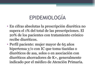 EPIDEMIOLOGÍA
• En cifras absolutas la prescripción diurética no
  supera el 1% del total de las prescripciones. El
  20% de los pacientes con tratamiento crónico
  recibe diuréticos.
• Perfil paciente: mujer mayor de 65 años
  hipertensa y/o con IC que toma tiazidas o
  diuréticos de asa, solos o en asociación con
  diuréticos ahorradores de K+, generalmente
  indicado por el médico de Atención Primaria.
 