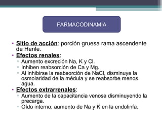 FARMACODINAMIA


• Sitio de acción: porción gruesa rama ascendente
  de Henle.
• Efectos renales:
 ▫ Aumento excreción Na, K y Cl.
 ▫ Inhiben reabsorción de Ca y Mg.
 ▫ Al inhibirse la reabsorción de NaCl, disminuye la
   osmolaridad de la médula y se reabsorbe menos
   agua.
• Efectos extrarrenales:
 ▫ Aumento de la capacitancia venosa disminuyendo la
   precarga.
 ▫ Oído interno: aumento de Na y K en la endolinfa.
 