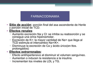 FARMACODINAMIA

• Sitio de acción: porción final del asa ascendente de Henle
 y porción inicial de TCD.
• Efectos renales:
  ▫ Aumento excreción Na y Cl: se inhibe su reabsorción y se
    consigue una orina hiperosmolar.
  ▫ Excreción de K+: la mayor cantidad de Na+ que llega al
    TCD estimula el intercambio Na+/K+.
  ▫ Disminuye la excreción de Ca y ácido úrico(en ttos.
    prolongados)
• Efectos extrarrenales:
  ▫ Efecto antihipertensivo al disminuir el volumen sanguíneo.
  ▫ Aumentan o inducen la resistencia a la insulina.
  ▫ Incrementan los niveles de LDL y TG.
 