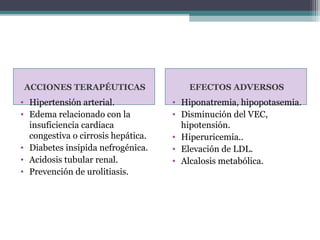 ACCIONES TERAPÉUTICAS                  EFECTOS ADVERSOS
• Hipertensión arterial.            • Hiponatremia, hipopotasemia.
• Edema relacionado con la          • Disminución del VEC,
  insuficiencia cardiaca              hipotensión.
  congestiva o cirrosis hepática.   • Hiperuricemia..
• Diabetes insípida nefrogénica.    • Elevación de LDL.
• Acidosis tubular renal.           • Alcalosis metabólica.
• Prevención de urolitiasis.
 