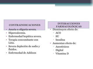 INTERACCIONES
    CONTRAINDICACIONES
                                    FARMACOLÓGICAS
• Anuria u oliguria severa.     • Disminuyen efecto de:
• Hipercalcemia.                  ▫ ACO
• Enfermedad hepática severa.     ▫ SU
• Terapia concomitante con        ▫ Insulina
  Litio.                        • Aumentan efecto de:
• Severa depleción de sodio y     ▫ Anestésicos
  fluidos.                        ▫ Digital
• Enfermedad de Addison           ▫ Vitamina D
 