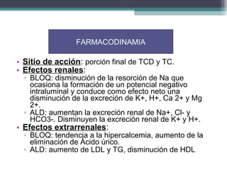 FARMACODINAMIA

• Sitio de acción: porción final de TCD y TC.
• Efectos renales:
  ▫ BLOQ: disminución de la resorción de Na que
    ocasiona la formación de un potencial negativo
    intraluminal y conduce como efecto neto una
    disminución de la excreción de K+, H+, Ca 2+ y Mg
    2+.
  ▫ ALD: aumentan la excreción renal de Na+, Cl- y
    HCO3-. Disminuyen la excreción renal de K+ y H+.
• Efectos extrarrenales:
  ▫ BLOQ: tendencia a la hipercalcemia, aumento de la
    eliminación de Ácido úrico.
  ▫ ALD: aumento de LDL y TG, disminución de HDL
 