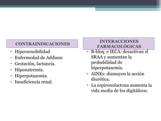 INTERACCIONES
    CONTRAINDICACIONES
                                 FARMACOLÓGICAS
•   Hipersensibilidad       • B-bloq e IECA: desactivan el
•   Enfermedad de Addison     SRAA y aumentan la
•   Gestación, lactancia.     probabilidad de
•   Hiponatremia.             hiperpotasemia.
•                           • AINEs: dismuyen la acción
    Hiperpotasemia.
                              diurética.
•   Insuficiencia renal.
                            • La espironolactona aumenta la
                              vida media de los digitálicos.
 