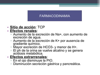 FARMACODINAMIA


• Sitio de acción: TCP
• Efectos renales:
 ▫ Aumento de la excreción de Na+, con aumento de
   excreción de agua.
 ▫ Aumento de la excreción de K+ por ausencia de
   gradiente químico.
 ▫ Mayor excreción de HCO3- y menor de H+.
 ▫ El ph de la orina se vuelve alcalino y se genera
   acidosis metabólica.
• Efectos extrarrenales:
 ▫ En el ojo disminuye la PIO.
 ▫ Disminución secreción gástrica y pancreática.
 