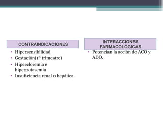 INTERACCIONES
    CONTRAINDICACIONES
                                         FARMACOLÓGICAS
• Hipersensibilidad                 • Potencian la acción de ACO y
• Gestación(1º trimestre)             ADO.
• Hipercloremia e
  hiperpotasemia
• Insuficiencia renal o hepática.
 