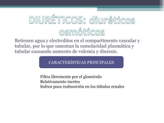 Retienen agua y electrolitos en el compartimento vascular y
tubular, por lo que umentan la osmolaridad plasmática y
tubular causando aumento de volemia y diuresis.

                CARACTERÍSTICAS PRINCIPALES


            Filtra libremente por el glomérulo
            Relativamente inertes
            Sufren poca reabsorción en los túbulos renales
 