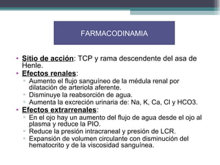 FARMACODINAMIA


• Sitio de acción: TCP y rama descendente del asa de
  Henle.
• Efectos renales:
  ▫ Aumento el flujo sanguíneo de la médula renal por
    dilatación de arteriola aferente.
  ▫ Disminuye la reabsorción de agua.
  ▫ Aumenta la excreción urinaria de: Na, K, Ca, Cl y HCO3.
• Efectos extrarrenales:
  ▫ En el ojo hay un aumento del flujo de agua desde el ojo al
    plasma y reduce la PIO.
  ▫ Reduce la presión intracraneal y presión de LCR.
  ▫ Expansión de volumen circulante con disminución del
    hematocrito y de la viscosidad sanguínea.
 