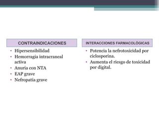 CONTRAINDICACIONES       INTERACCIONES FARMACOLÓGICAS

• Hipersensibilidad         • Potencia la nefrotoxicidad por
• Hemorragia intracraneal     ciclosporina.
  activa                    • Aumenta el riesgo de toxicidad
• Anuria con NTA              por digital.
• EAP grave
• Nefropatía grave
 