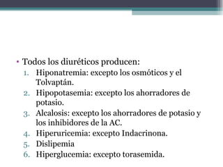 • Todos los diuréticos producen:
 1. Hiponatremia: excepto los osmóticos y el
    Tolvaptán.
 2. Hipopotasemia: excepto los ahorradores de
    potasio.
 3. Alcalosis: excepto los ahorradores de potasio y
    los inhibidores de la AC.
 4. Hiperuricemia: excepto Indacrinona.
 5. Dislipemia
 6. Hiperglucemia: excepto torasemida.
 