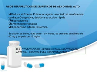 USOS TERAPEUTICOS DE DIURETICOS DE ASA O NIVEL ALTO
Reducir el Edema Pulmonar agudo: asociado al insuficiencia
cardiaca Congestiva, debido a su accion rápida
Hipercalcemia
Enfermedad Hepatica
Hipertension arterial Sistemica
Su acción es breve, dura entre 1 a 4 horas, se presenta en tableta de
40 mg y ampolla de 10 mg/ml
R:A: OTOTOXICIDAD,HIPERGLUCEMIA,HIPOTENSION
ARTERIAL, HIPOVOLEMIA ,HIPOPOTASEMIA
 