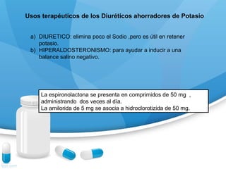 Usos terapéuticos de los Diuréticos ahorradores de Potasio
a) DIURETICO: elimina poco el Sodio ,pero es útil en retener
potasio.
b) HIPERALDOSTERONISMO: para ayudar a inducir a una
balance salino negativo.
La espironolactona se presenta en comprimidos de 50 mg ,
administrando dos veces al día.
La amilorida de 5 mg se asocia a hidroclorotizida de 50 mg.
 