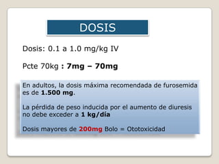DOSIS
Dosis: 0.1 a 1.0 mg/kg IV
Pcte 70kg : 7mg – 70mg
En adultos, la dosis máxima recomendada de furosemida
es de 1.500 mg.
La pérdida de peso inducida por el aumento de diuresis
no debe exceder a 1 kg/día
Dosis mayores de 200mg Bolo = Ototoxicidad
 