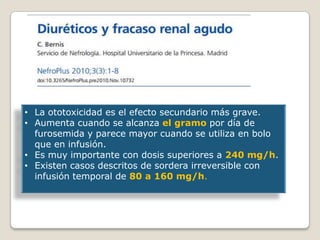 • La ototoxicidad es el efecto secundario más grave.
• Aumenta cuando se alcanza el gramo por día de
furosemida y parece mayor cuando se utiliza en bolo
que en infusión.
• Es muy importante con dosis superiores a 240 mg/h.
• Existen casos descritos de sordera irreversible con
infusión temporal de 80 a 160 mg/h.
 
