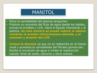 • Eleva la osmolalidad del plasma sanguíneo.
• Produce un aumento del flujo de agua desde los tejidos,
incluso el encéfalo y LCR, hacia el líquido intersticial y el
plasma. De esta manera se puede reducir el edema
cerebral, la presión intracraneana elevada, y el
volumen y presión del LCR.
• Induce la diuresis ya que no se reabsorbe en el túbulo
renal y aumenta la osmolalidad del filtrado glomerular;
facilita la excreción de agua e inhibe la reabsorción
tubular renal de sodio, cloruros y otros solutos
MANITOL
 