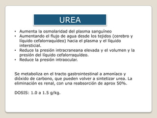 • Aumenta la osmolaridad del plasma sanguíneo
• Aumentando el flujo de agua desde los tejidos (cerebro y
líquido cefalorraquídeo) hacia el plasma y el líquido
intersticial.
• Reduce la presión intracraneana elevada y el volumen y la
presión del líquido cefalorraquídeo.
• Reduce la presión intraocular.
Se metaboliza en el tracto gastrointestinal a amoníaco y
dióxido de carbono, que pueden volver a sintetizar urea. La
eliminación es renal, con una reabsorción de aprox 50%.
DOSIS: 1.0 a 1.5 g/kg.
UREA
 