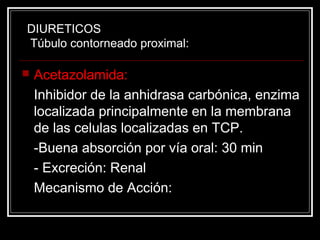 DIURETICOS 
Túbulo contorneado proximal: 
 Acetazolamida: 
Inhibidor de la anhidrasa carbónica, enzima 
localizada principalmente en la membrana 
de las celulas localizadas en TCP. 
-Buena absorción por vía oral: 30 min 
- Excreción: Renal 
Mecanismo de Acción: 
 