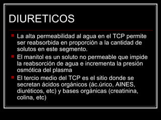 DIURETICOS 
 La alta permeabilidad al agua en el TCP permite 
ser reabsorbida en proporción a la cantidad de 
solutos en este segmento. 
 El manitol es un soluto no permeable que impide 
la reabsorción de agua e incrementa la presión 
osmótica del plasma 
 El tercio medio del TCP es el sitio donde se 
secretan ácidos orgánicos (ác.úrico, AINES, 
diuréticos, etc) y bases orgánicas (creatinina, 
colina, etc) 
 