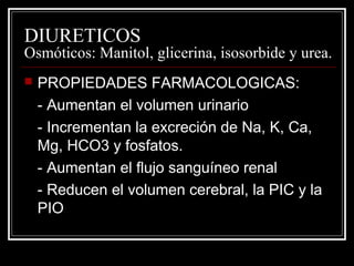 DIURETICOS 
Osmóticos: Manitol, glicerina, isosorbide y urea. 
 PROPIEDADES FARMACOLOGICAS: 
- Aumentan el volumen urinario 
- Incrementan la excreción de Na, K, Ca, 
Mg, HCO3 y fosfatos. 
- Aumentan el flujo sanguíneo renal 
- Reducen el volumen cerebral, la PIC y la 
PIO 
 