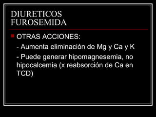 DIURETICOS 
FUROSEMIDA 
 OTRAS ACCIONES: 
- Aumenta eliminación de Mg y Ca y K 
- Puede generar hipomagnesemia, no 
hipocalcemia (x reabsorción de Ca en 
TCD) 
 