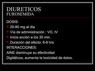 DIURETICOS 
FUROSEMIDA 
DOSIS: 
 20-80 mg al día 
 Vía de administración : VO, IV 
 Inicia acción a los 30 min. 
 Duración del efecto: 6-8 hrs 
INTERACCIONES: 
AINE disminuye su efectividad 
Digitálicos, aumenta la toxicidad de éstos. 
 