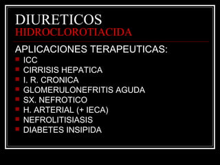 DIURETICOS 
HIDROCLOROTIACIDA 
APLICACIONES TERAPEUTICAS: 
 ICC 
 CIRRISIS HEPATICA 
 I. R. CRONICA 
 GLOMERULONEFRITIS AGUDA 
 SX. NEFROTICO 
 H. ARTERIAL (+ IECA) 
 NEFROLITISIASIS 
 DIABETES INSIPIDA 
 