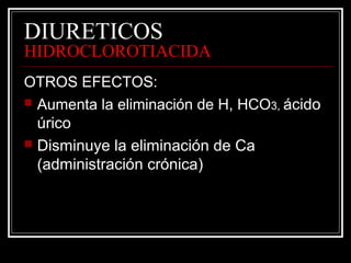 DIURETICOS 
HIDROCLOROTIACIDA 
OTROS EFECTOS: 
 Aumenta la eliminación de H, HCO3, ácido 
úrico 
 Disminuye la eliminación de Ca 
(administración crónica) 
 