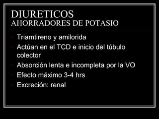 DIURETICOS 
AHORRADORES DE POTASIO 
- Triamtireno y amilorida 
- Actúan en el TCD e inicio del túbulo 
colector 
- Absorción lenta e incompleta por la VO 
- Efecto máximo 3-4 hrs 
- Excreción: renal 
 