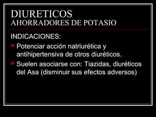 DIURETICOS 
AHORRADORES DE POTASIO 
INDICACIONES: 
 Potenciar acción natriurética y 
antihipertensiva de otros diuréticos. 
 Suelen asociarse con: Tiazidas, diuréticos 
del Asa (disminuir sus efectos adversos) 
 