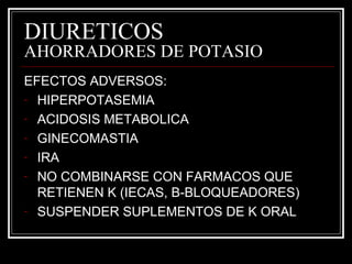 DIURETICOS 
AHORRADORES DE POTASIO 
EFECTOS ADVERSOS: 
- HIPERPOTASEMIA 
- ACIDOSIS METABOLICA 
- GINECOMASTIA 
- IRA 
- NO COMBINARSE CON FARMACOS QUE 
RETIENEN K (IECAS, B-BLOQUEADORES) 
- SUSPENDER SUPLEMENTOS DE K ORAL 
 