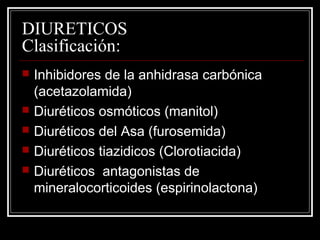 DIURETICOS 
Clasificación: 
 Inhibidores de la anhidrasa carbónica 
(acetazolamida) 
 Diuréticos osmóticos (manitol) 
 Diuréticos del Asa (furosemida) 
 Diuréticos tiazidicos (Clorotiacida) 
 Diuréticos antagonistas de 
mineralocorticoides (espirinolactona) 
 