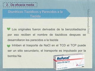 Diuréticos Tiazidicos y Parecidos a la
Tiazida
TúbuloContorneadoDistal
Los originales fueron derivados de la benzotiadiazina
por eso reciben el nombre de tiazidicos despues se
desarrollaron los parecidos a la tiazida
Inhiben el trasporte de NaCl en el TCD el TCP puede
ser un sitio secundario, el transporte es impulsado por la
bomba Na
2. De eficacia media
 
