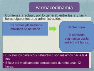 Comienza a actuar, por lo general, entre las 2 y las 4
horas siguientes a su administración.
de 3-4 horas
la semivida
plasmática oscila
entre 6 y 9 horas.
• Sus efectos diurético y natriurético son máximos hacia la 4
hrs
• Eficaz del medicamento persiste sólo durante unas 12
horas.
Los niveles plasmáticos
máximos se obtienen
 