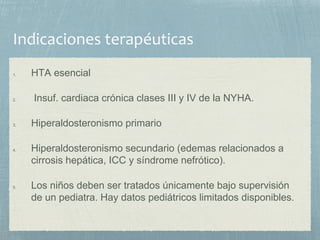 1. HTA esencial
2. Insuf. cardiaca crónica clases III y IV de la NYHA.
3. Hiperaldosteronismo primario
4. Hiperaldosteronismo secundario (edemas relacionados a
cirrosis hepática, ICC y síndrome nefrótico).
5. Los niños deben ser tratados únicamente bajo supervisión
de un pediatra. Hay datos pediátricos limitados disponibles.
 