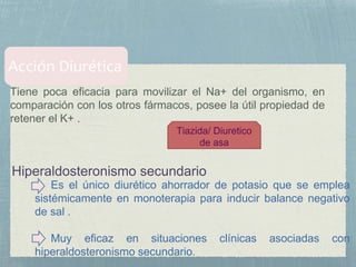 Tiene poca eficacia para movilizar el Na+ del organismo, en
comparación con los otros fármacos, posee la útil propiedad de
retener el K+ .
Tiazida/ Diuretico
de asa
Es el único diurético ahorrador de potasio que se emplea
sistémicamente en monoterapia para inducir balance negativo
de sal .
Muy eficaz en situaciones clínicas asociadas con
hiperaldosteronismo secundario.
 