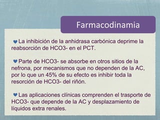 La inhibición de la anhidrasa carbónica deprime la
reabsorción de HCO3- en el PCT.
Parte de HCO3- se absorbe en otros sitios de la
nefrona, por mecanismos que no dependen de la AC,
por lo que un 45% de su efecto es inhibir toda la
resorción de HCO3- del riñón.
Las aplicaciones clínicas comprenden el trasporte de
HCO3- que depende de la AC y desplazamiento de
líquidos extra renales.
 
