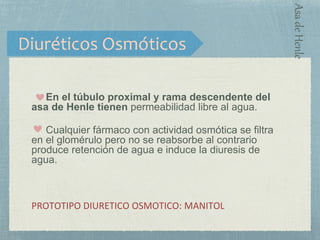 En el túbulo proximal y rama descendente del
asa de Henle tienen permeabilidad libre al agua.
Cualquier fármaco con actividad osmótica se filtra
en el glomérulo pero no se reabsorbe al contrario
produce retención de agua e induce la diuresis de
agua.
PROTOTIPO DIURETICO OSMOTICO: MANITOL
Diuréticos Osmóticos
AsadeHenle
 